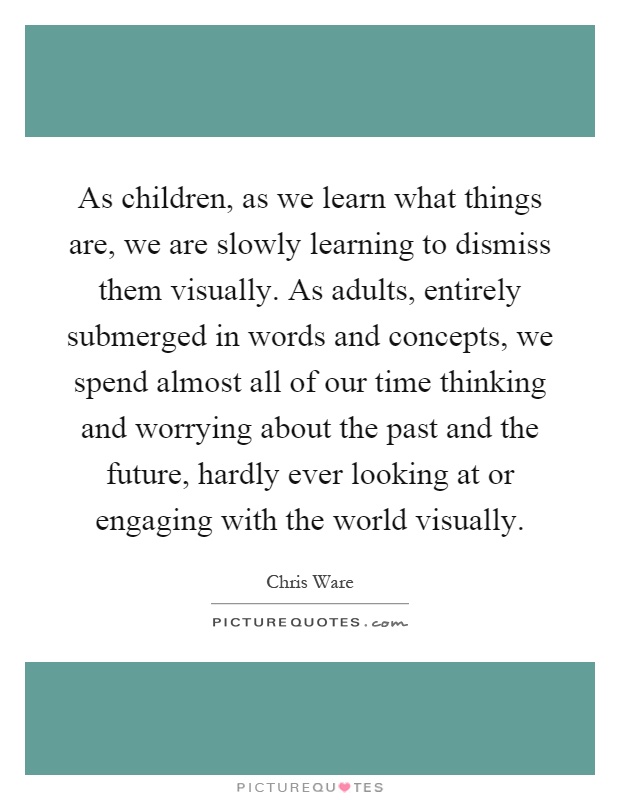 As children, as we learn what things are, we are slowly learning to dismiss them visually. As adults, entirely submerged in words and concepts, we spend almost all of our time thinking and worrying about the past and the future, hardly ever looking at or engaging with the world visually Picture Quote #1