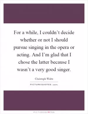 For a while, I couldn’t decide whether or not I should pursue singing in the opera or acting. And I’m glad that I chose the latter because I wasn’t a very good singer Picture Quote #1
