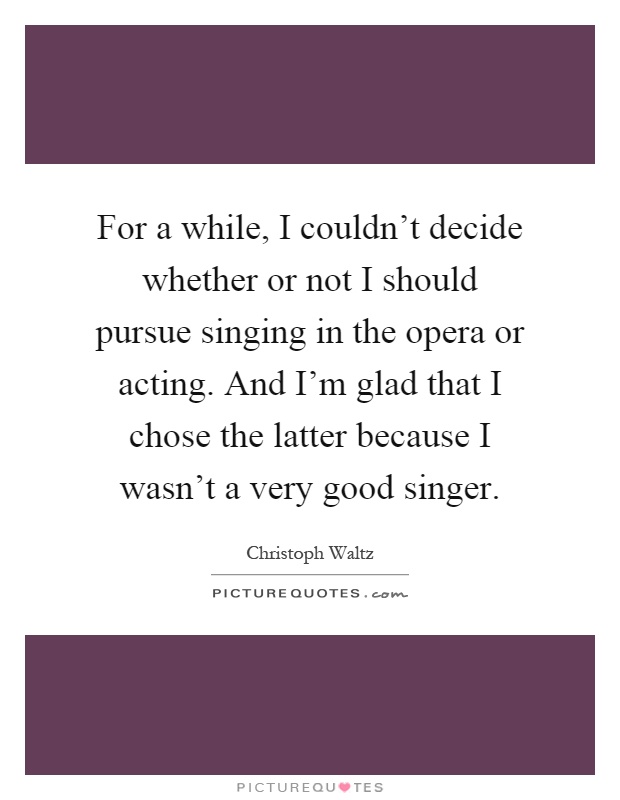 For a while, I couldn't decide whether or not I should pursue singing in the opera or acting. And I'm glad that I chose the latter because I wasn't a very good singer Picture Quote #1