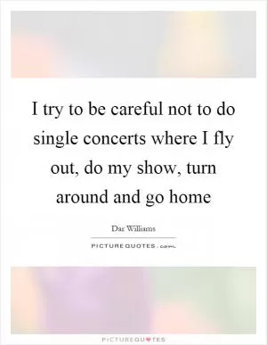 I try to be careful not to do single concerts where I fly out, do my show, turn around and go home Picture Quote #1