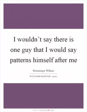 I wouldn’t say there is one guy that I would say patterns himself after me Picture Quote #1