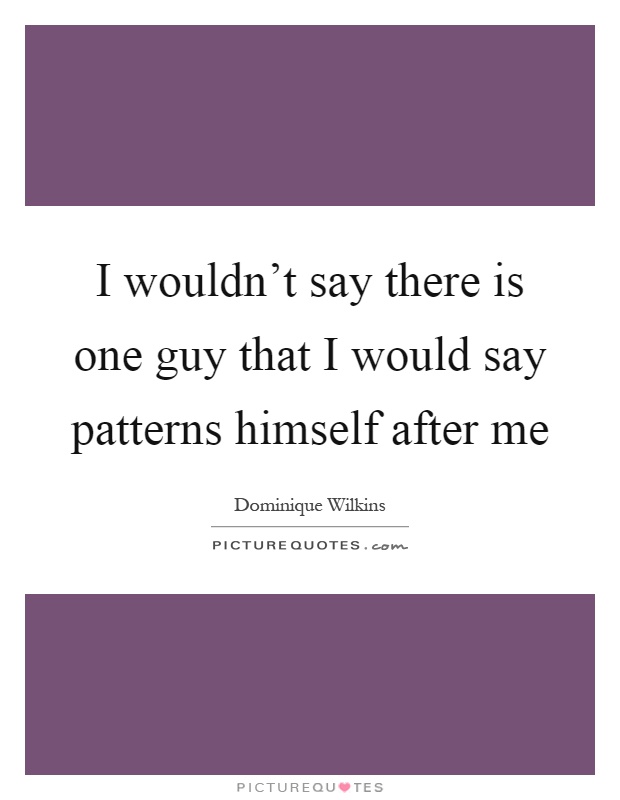 I wouldn't say there is one guy that I would say patterns himself after me Picture Quote #1