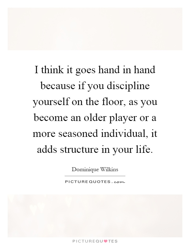 I think it goes hand in hand because if you discipline yourself on the floor, as you become an older player or a more seasoned individual, it adds structure in your life Picture Quote #1