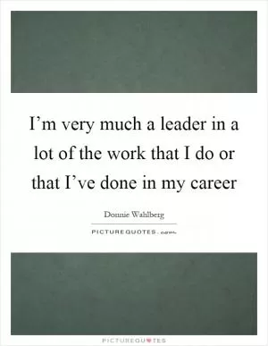 I’m very much a leader in a lot of the work that I do or that I’ve done in my career Picture Quote #1