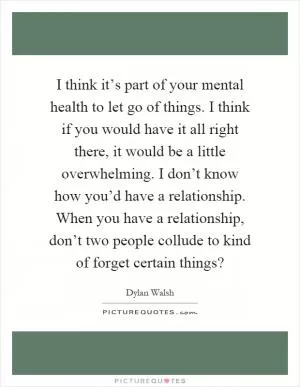 I think it’s part of your mental health to let go of things. I think if you would have it all right there, it would be a little overwhelming. I don’t know how you’d have a relationship. When you have a relationship, don’t two people collude to kind of forget certain things? Picture Quote #1