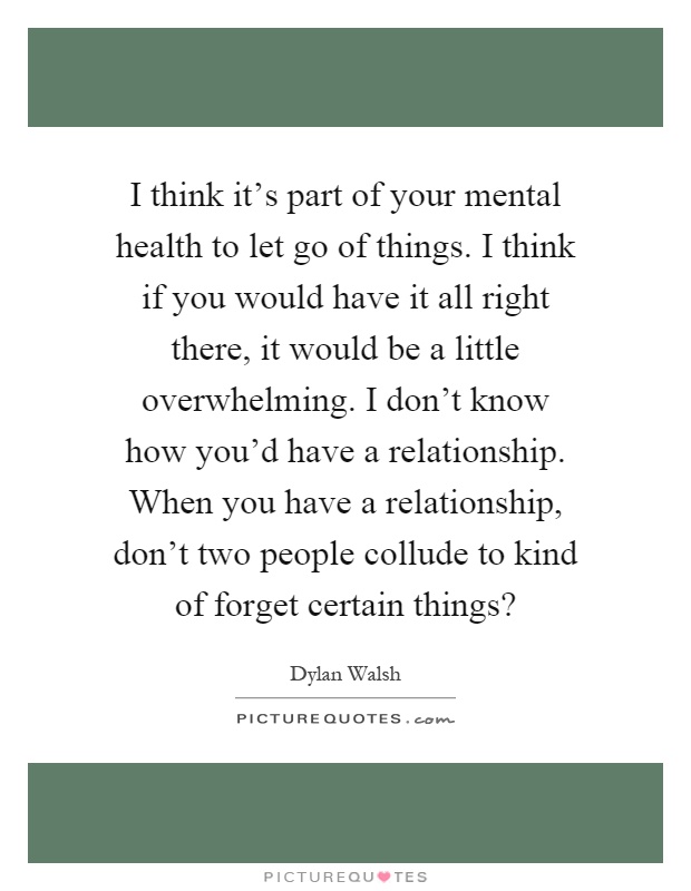 I think it's part of your mental health to let go of things. I think if you would have it all right there, it would be a little overwhelming. I don't know how you'd have a relationship. When you have a relationship, don't two people collude to kind of forget certain things? Picture Quote #1