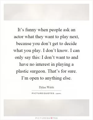 It’s funny when people ask an actor what they want to play next, because you don’t get to decide what you play. I don’t know. I can only say this: I don’t want to and have no interest in playing a plastic surgeon. That’s for sure. I’m open to anything else Picture Quote #1