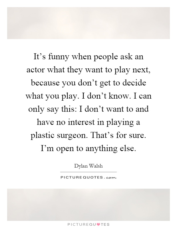It's funny when people ask an actor what they want to play next, because you don't get to decide what you play. I don't know. I can only say this: I don't want to and have no interest in playing a plastic surgeon. That's for sure. I'm open to anything else Picture Quote #1