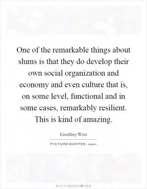 One of the remarkable things about slums is that they do develop their own social organization and economy and even culture that is, on some level, functional and in some cases, remarkably resilient. This is kind of amazing Picture Quote #1