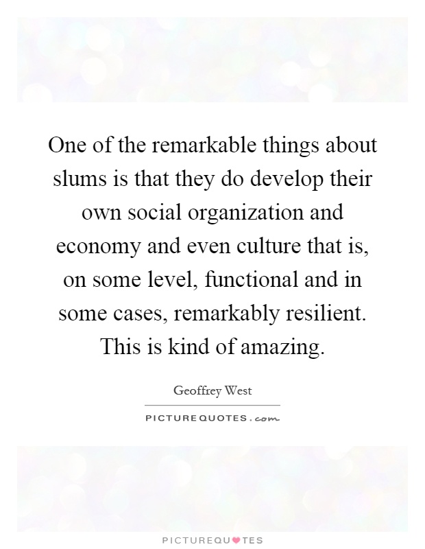 One of the remarkable things about slums is that they do develop their own social organization and economy and even culture that is, on some level, functional and in some cases, remarkably resilient. This is kind of amazing Picture Quote #1