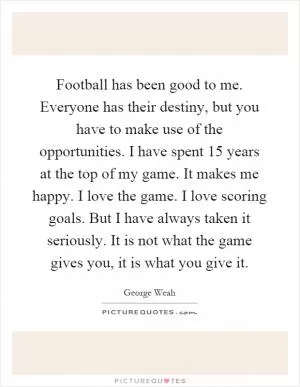 Football has been good to me. Everyone has their destiny, but you have to make use of the opportunities. I have spent 15 years at the top of my game. It makes me happy. I love the game. I love scoring goals. But I have always taken it seriously. It is not what the game gives you, it is what you give it Picture Quote #1