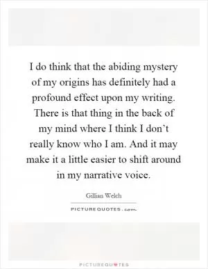 I do think that the abiding mystery of my origins has definitely had a profound effect upon my writing. There is that thing in the back of my mind where I think I don’t really know who I am. And it may make it a little easier to shift around in my narrative voice Picture Quote #1