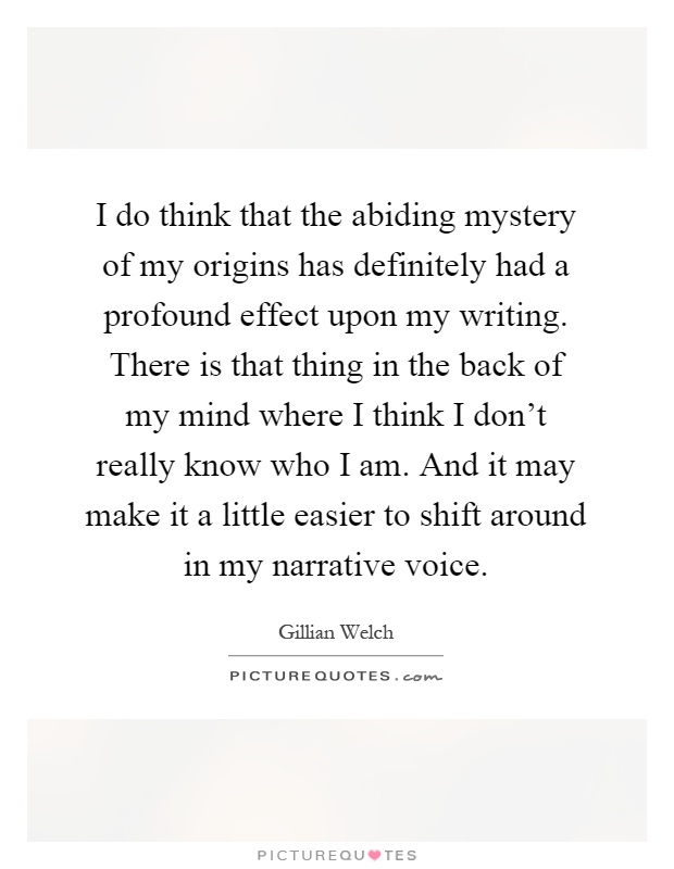 I do think that the abiding mystery of my origins has definitely had a profound effect upon my writing. There is that thing in the back of my mind where I think I don't really know who I am. And it may make it a little easier to shift around in my narrative voice Picture Quote #1