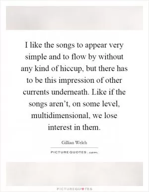 I like the songs to appear very simple and to flow by without any kind of hiccup, but there has to be this impression of other currents underneath. Like if the songs aren’t, on some level, multidimensional, we lose interest in them Picture Quote #1