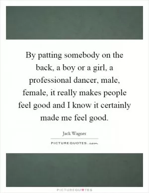 By patting somebody on the back, a boy or a girl, a professional dancer, male, female, it really makes people feel good and I know it certainly made me feel good Picture Quote #1