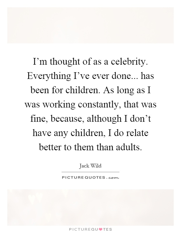 I'm thought of as a celebrity. Everything I've ever done... has been for children. As long as I was working constantly, that was fine, because, although I don't have any children, I do relate better to them than adults Picture Quote #1