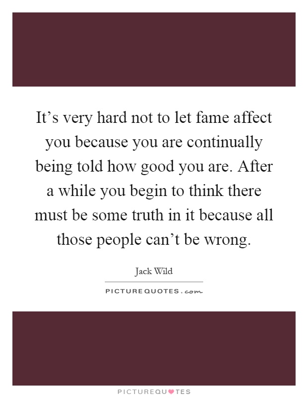 It's very hard not to let fame affect you because you are continually being told how good you are. After a while you begin to think there must be some truth in it because all those people can't be wrong Picture Quote #1