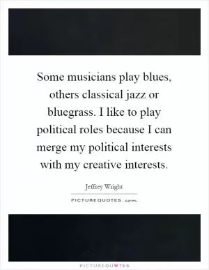 Some musicians play blues, others classical jazz or bluegrass. I like to play political roles because I can merge my political interests with my creative interests Picture Quote #1