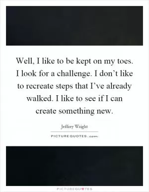 Well, I like to be kept on my toes. I look for a challenge. I don’t like to recreate steps that I’ve already walked. I like to see if I can create something new Picture Quote #1