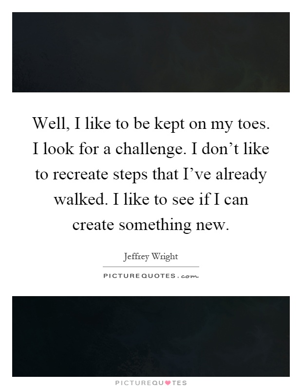 Well, I like to be kept on my toes. I look for a challenge. I don't like to recreate steps that I've already walked. I like to see if I can create something new Picture Quote #1