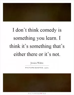 I don’t think comedy is something you learn. I think it’s something that’s either there or it’s not Picture Quote #1