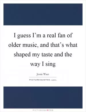 I guess I’m a real fan of older music, and that’s what shaped my taste and the way I sing Picture Quote #1
