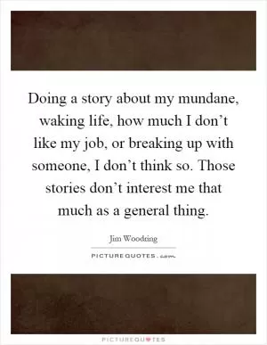Doing a story about my mundane, waking life, how much I don’t like my job, or breaking up with someone, I don’t think so. Those stories don’t interest me that much as a general thing Picture Quote #1
