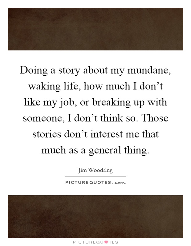 Doing a story about my mundane, waking life, how much I don't like my job, or breaking up with someone, I don't think so. Those stories don't interest me that much as a general thing Picture Quote #1