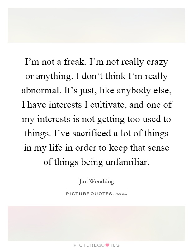I'm not a freak. I'm not really crazy or anything. I don't think I'm really abnormal. It's just, like anybody else, I have interests I cultivate, and one of my interests is not getting too used to things. I've sacrificed a lot of things in my life in order to keep that sense of things being unfamiliar Picture Quote #1