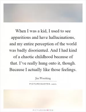 When I was a kid, I used to see apparitions and have hallucinations, and my entire perception of the world was badly disoriented. And I had kind of a chaotic childhood because of that. I’ve really hung onto it, though. Because I actually like those feelings Picture Quote #1