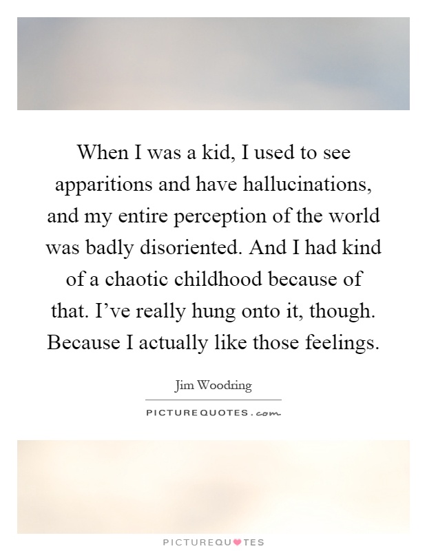 When I was a kid, I used to see apparitions and have hallucinations, and my entire perception of the world was badly disoriented. And I had kind of a chaotic childhood because of that. I've really hung onto it, though. Because I actually like those feelings Picture Quote #1