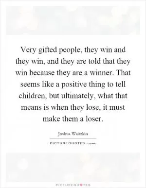 Very gifted people, they win and they win, and they are told that they win because they are a winner. That seems like a positive thing to tell children, but ultimately, what that means is when they lose, it must make them a loser Picture Quote #1
