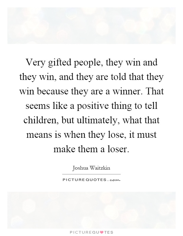 Very gifted people, they win and they win, and they are told that they win because they are a winner. That seems like a positive thing to tell children, but ultimately, what that means is when they lose, it must make them a loser Picture Quote #1