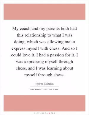 My coach and my parents both had this relationship to what I was doing, which was allowing me to express myself with chess. And so I could love it. I had a passion for it. I was expressing myself through chess, and I was learning about myself through chess Picture Quote #1