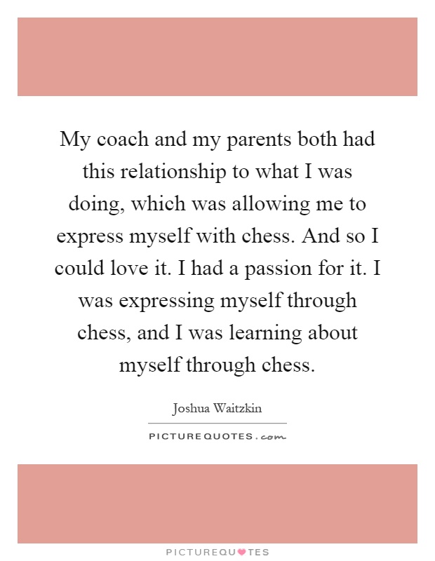 My coach and my parents both had this relationship to what I was doing, which was allowing me to express myself with chess. And so I could love it. I had a passion for it. I was expressing myself through chess, and I was learning about myself through chess Picture Quote #1