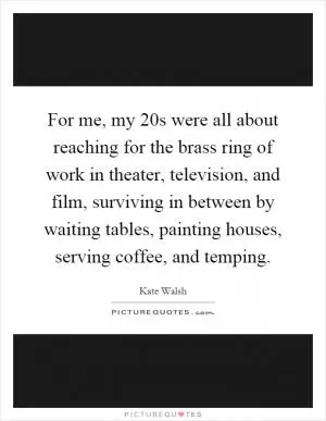 For me, my 20s were all about reaching for the brass ring of work in theater, television, and film, surviving in between by waiting tables, painting houses, serving coffee, and temping Picture Quote #1