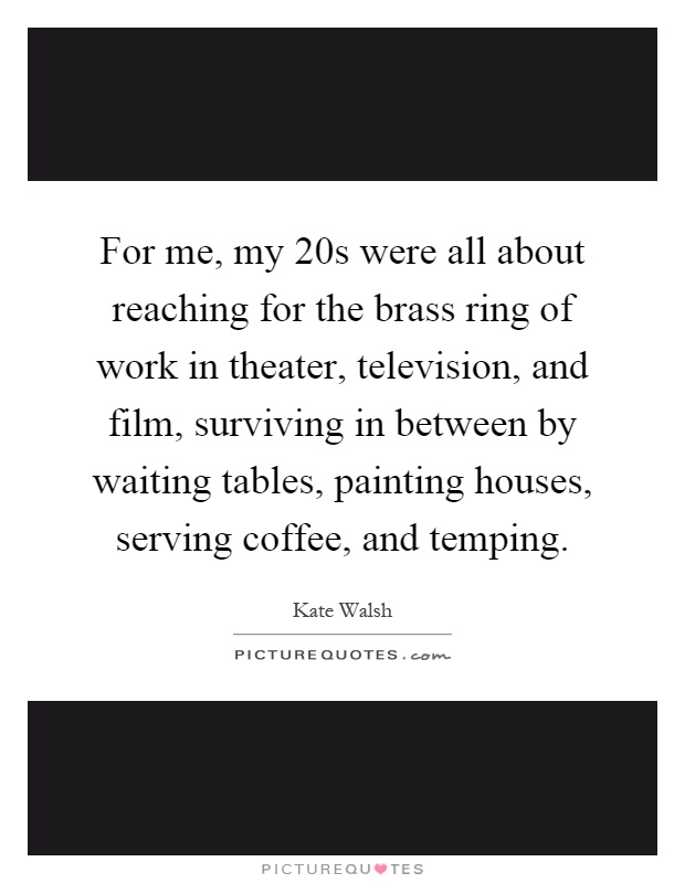 For me, my 20s were all about reaching for the brass ring of work in theater, television, and film, surviving in between by waiting tables, painting houses, serving coffee, and temping Picture Quote #1