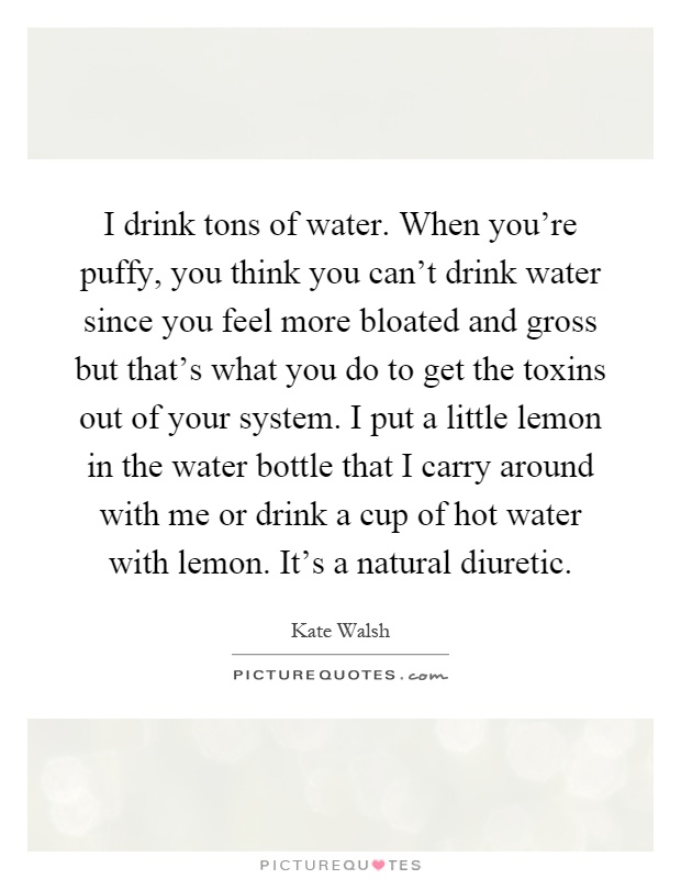 I drink tons of water. When you're puffy, you think you can't drink water since you feel more bloated and gross but that's what you do to get the toxins out of your system. I put a little lemon in the water bottle that I carry around with me or drink a cup of hot water with lemon. It's a natural diuretic Picture Quote #1
