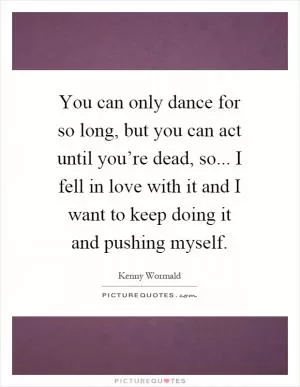 You can only dance for so long, but you can act until you’re dead, so... I fell in love with it and I want to keep doing it and pushing myself Picture Quote #1