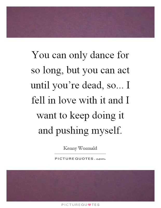 You can only dance for so long, but you can act until you're dead, so... I fell in love with it and I want to keep doing it and pushing myself Picture Quote #1