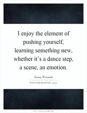 I enjoy the element of pushing yourself, learning something new, whether it’s a dance step, a scene, an emotion Picture Quote #1