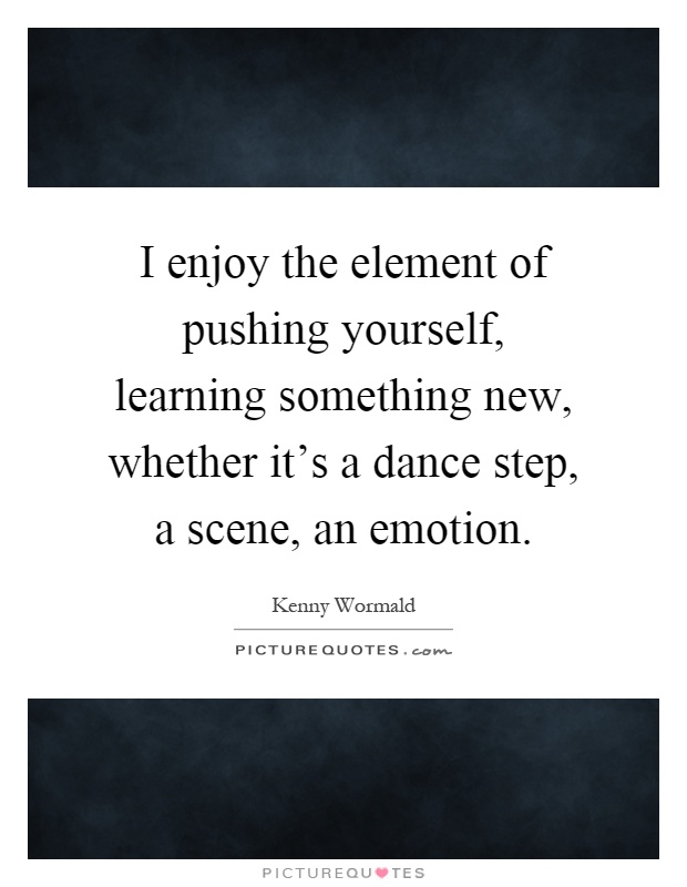I enjoy the element of pushing yourself, learning something new, whether it's a dance step, a scene, an emotion Picture Quote #1