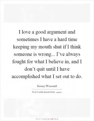I love a good argument and sometimes I have a hard time keeping my mouth shut if I think someone is wrong... I’ve always fought for what I believe in, and I don’t quit until I have accomplished what I set out to do Picture Quote #1