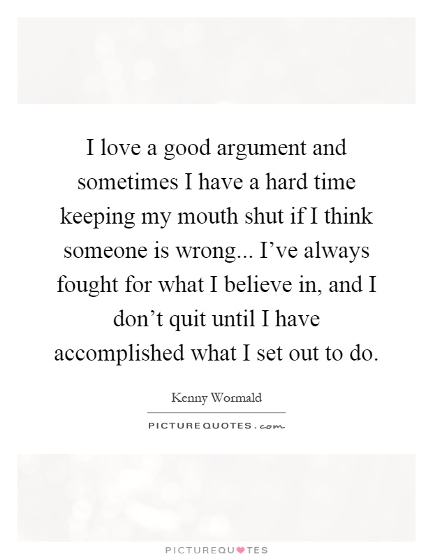 I love a good argument and sometimes I have a hard time keeping my mouth shut if I think someone is wrong... I've always fought for what I believe in, and I don't quit until I have accomplished what I set out to do Picture Quote #1