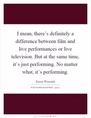 I mean, there’s definitely a difference between film and live performances or live television. But at the same time, it’s just performing. No matter what, it’s performing Picture Quote #1