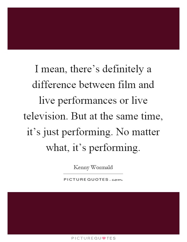 I mean, there's definitely a difference between film and live performances or live television. But at the same time, it's just performing. No matter what, it's performing Picture Quote #1