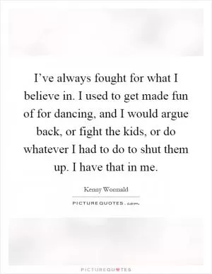 I’ve always fought for what I believe in. I used to get made fun of for dancing, and I would argue back, or fight the kids, or do whatever I had to do to shut them up. I have that in me Picture Quote #1