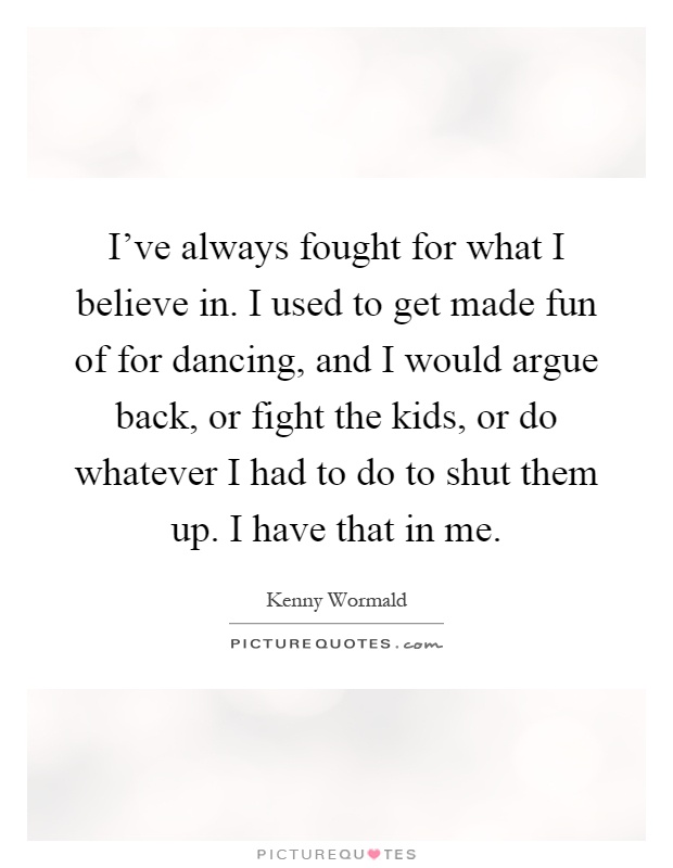 I've always fought for what I believe in. I used to get made fun of for dancing, and I would argue back, or fight the kids, or do whatever I had to do to shut them up. I have that in me Picture Quote #1
