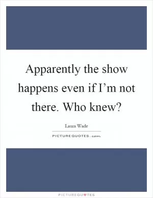 Apparently the show happens even if I’m not there. Who knew? Picture Quote #1