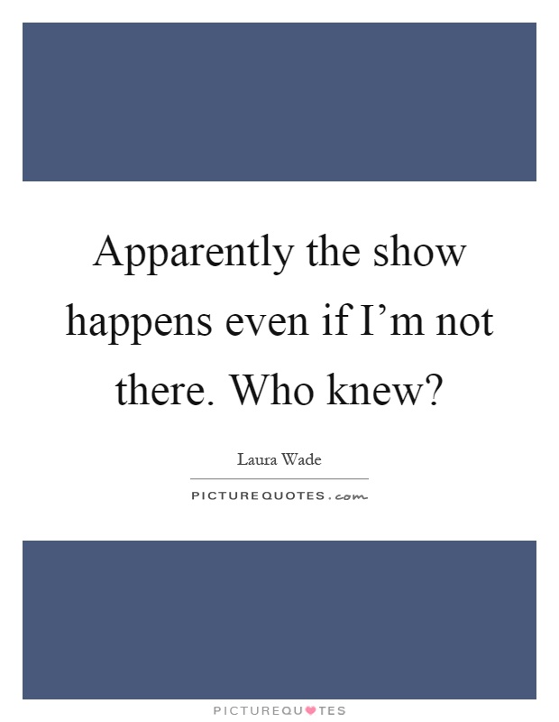 Apparently the show happens even if I'm not there. Who knew? Picture Quote #1